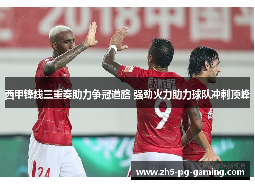 西甲锋线三重奏助力争冠道路 强劲火力助力球队冲刺顶峰 西甲锋线三重奏助力争冠道路 强劲火力助力球队冲刺顶峰