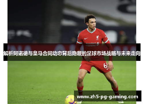解析阿诺德与皇马合同动态背后隐藏的足球市场战略与未来走向 解析阿诺德与皇马合同动态背后隐藏的足球市场战略与未来走向