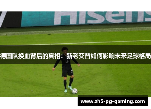 德国队换血背后的真相：新老交替如何影响未来足球格局