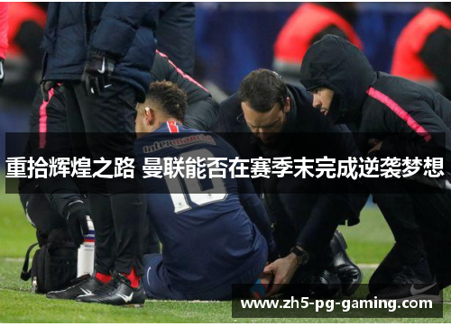 重拾辉煌之路 曼联能否在赛季末完成逆袭梦想