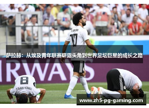 萨拉赫：从埃及青年联赛崭露头角到世界足坛巨星的成长之路